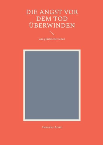 Die Angst vor dem Tod überwinden: und glücklicher leben