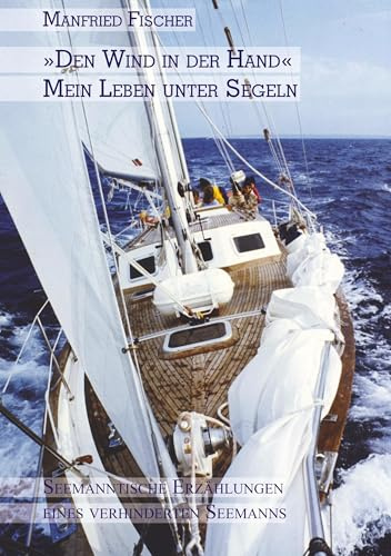 Den Wind in der Hand, mein Leben unter Segeln: Seemanntische Erzählungen eines verhinderten Seemanns: Semanntische Erzählungen eines verhinderten Seemanns