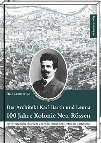 Der Architekt Karl Barth und Leuna - 100 Jahre Kolonie Neu-Rössen: Eine biografische Erzählung und 30 historische Ansichten der Gartenstadt