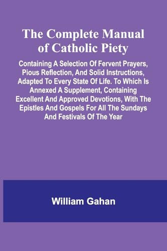 The Complete Manual Of Catholic Piety; Containing A Selection Of Fervent Prayers, Pious Reflection, And Solid Instructions, Adapted To Every State Of ... And Approved Devotions, With The Epistles An