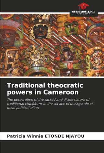 Traditional theocratic powers in Cameroon: The desecration of the sacred and divine nature of traditional chiefdoms in the service of the agenda of local political elites