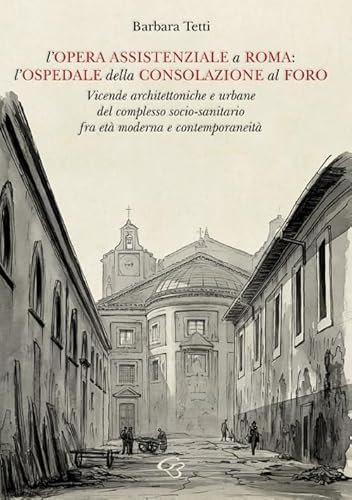 L'opera assistenziale a Roma: l'ospedale della Consolazione al Foro. Vicende architettoniche e urbane del complesso socio-sanitario fra età moderna e contemporaneità