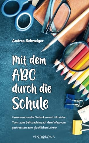 Mit dem ABC durch die Schule: Unkonventionelle Gedanken und hilfreiche Tools zum Selfcoaching auf dem Weg vom gestressten zum glücklichen Lehrer