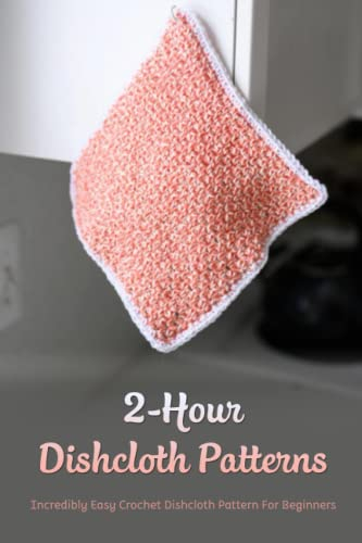 2-Hour Dishcloth Patterns: Incredibly Easy Crochet Dishcloth Pattern For Beginners: Easy Crochet Dishcloth Patterns