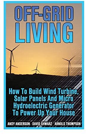 Off-Grid Living: How To Build Wind Turbine, Solar Panels And Micro Hydroelectric Generator To Power Up Your House: (Wind Power, Hydropower, Solar Energy, Power Generation)