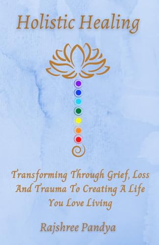 Holistic Healing: Transforming Through Grief, Loss And Trauma To Creating A Life You Love Living