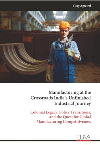 Manufacturing at the Crossroads India’s Unfinished Industrial Journey: Colonial Legacy, Policy Transitions, and the Quest for Global Manufacturing Competitiveness