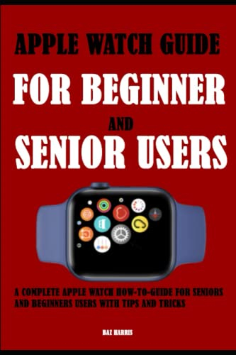 Apple Watch Guide For Beginner and Senior Users: A Complete Apple Watch How-To-Guide For Seniors And Beginners Users With Tips And Tricks