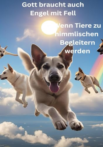 Gott braucht auch Engel mit Fell - Wenn Tiere zu himmlischen Begleitern werden: Engel auf vier Pfoten: Vom unvergänglichen Band zwischen Tierseele und Himmel