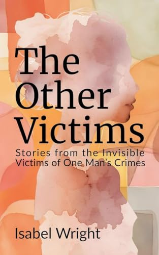 The Other Victims: Stories from the Invisible Victims of One Man's Crimes