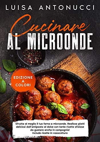 Cucinare al Microonde: Sfrutta al Meglio il tuo Forno a Microonde. Crea Piatti Deliziosi dall’Antipasto al Dolce con Tante Ricette per ogni Occasione! Include Preparazioni in Vasocottura.