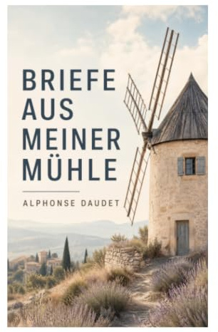 Briefe aus meiner Mühle: Provenzalische Kurzgeschichten über Naturidylle, Dorffiguren und ländliches Leben im 19. Jahrhundert