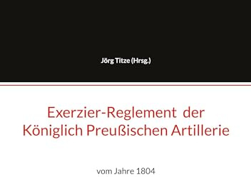 Exerzier-Reglement der Königlich Preußischen Artillerie: vom Jahre 1804 (Beiträge zur altpreußischen Militärgeschichte bis 1806/07)