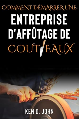 COMMENT DÉMARRER UNE ENTREPRISE D'AFFÛTAGE DE COUTEAUX: Maîtriser le métier, du novice à l'expert en couteaux