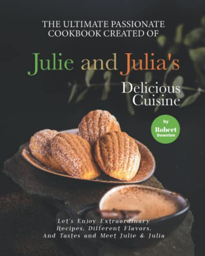 The Ultimate Passionate Cookbook Created of Julie and Julia's Delicious Cuisine: Let's Enjoy Extraordinary Recipes, Different Flavors, And Tastes and Meet Julie & Julia