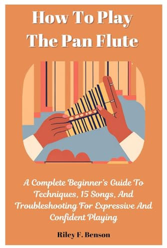 How To Play The Pan Flute: A Complete Beginner’s Guide To Techniques, 15 Songs, And Troubleshooting For Expressive And Confident Playing