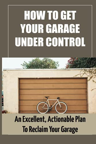 How To Get Your Garage Under Control: An Excellent, Actionable Plan To Reclaim Your Garage: How To Clean Your Garage