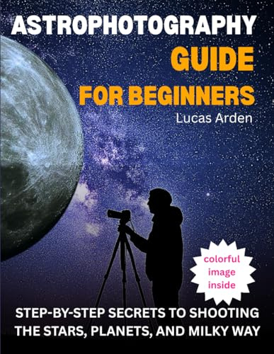 Astrophotography Guide For Beginners: Step-By-Step Secrets To Shooting The Stars, Planets, And Milky Way