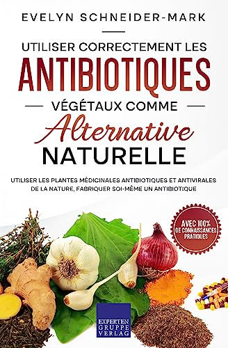 Utiliser correctement les antibiotiques végétaux comme alternative naturelle: Utiliser les plantes médicinales antibiotiques et antivirales de la nature, fabriquer soi-même un antibiotique