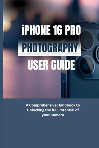 IPHONE 16 PRO PHOTOGRAPHY USER GUIDE: A Comprehensive Handbook to Unlocking the Full Potential of your Camera
