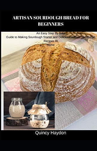 ARTISAN SOURDOUGH BREAD FOR BEGINNERS: An Easy Step By Step Guide to Making Sourdough Starter and Delicious Artisan Sourdough Recipes At Home
