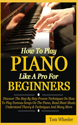 How To Play Piano Like A Pro For Beginners: Discover The Step By Step Proven Techniques On How To Play Famous Songs On The Piano, Read Sheet Music, Understand Theory & Techniques And Many More