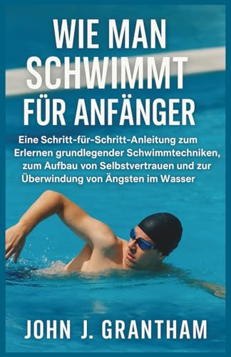 WIE MAN SCHWIMMT FÜR ANFÄNGER: Eine Schritt-für-Schritt-Anleitung zum Erlernen grundlegender Schwimmtechniken, zum Aufbau von Selbstvertrauen und zur Überwindung von Ängsten im Wasser