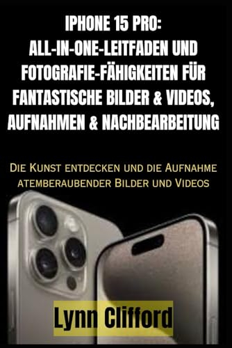 IPHONE 15 PRO: ALL-IN-ONE-LEITFADEN UND FOTOGRAFIE-FÄHIGKEITEN FÜR FANTASTISCHE BILDER & VIDEOS, AUFNAHMEN & NACHBEARBEITUNG: Die Kunst entdecken und die Aufnahme atemberaubender Bilder und Videos