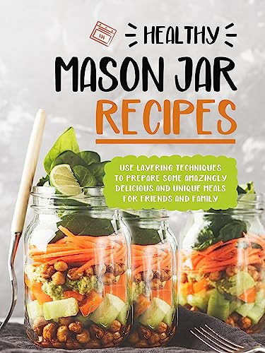 Healthy Mason Jar Recipes: Use Layering Techniques to Prepare Some Amazingly Delicious and Unique Meals for Friends and Family