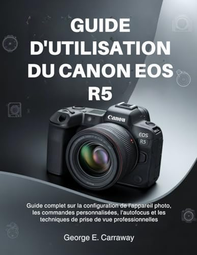 GUIDE D'UTILISATION DU CANON EOS R5: Guide complet sur la configuration de l'appareil photo, les commandes personnalisées, l'autofocus et les techniques de prise de vue professionnelles