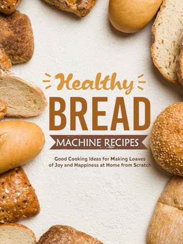 Healthy Bread Machine Recipes: Good Cooking Ideas for Making Loaves of Joy and Happiness at Home from Scratch