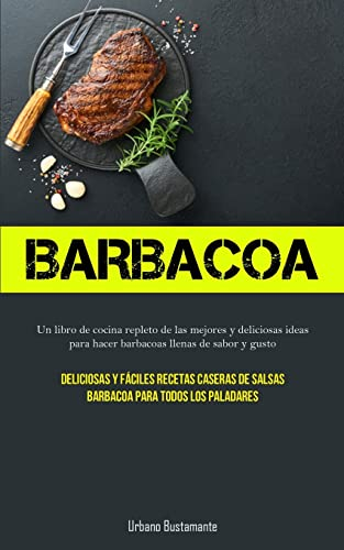 Barbacoa: Un libro de cocina repleto de las mejores y deliciosas ideas para hacer barbacoas llenas de sabor y gusto (Deliciosas y fáciles recetas caseras de salsas barbacoa para todos los paladares)