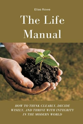 The Life Manual: How to Think Clearly, Decide Wisely, and Thrive with Integrity in the Modern World