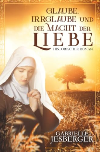 Glaube, Irrglaube und die Macht der Liebe: Ein historischer Roman in der Zeit des Dreißigjährigen Krieges
