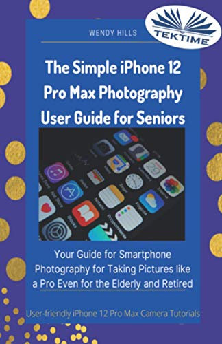 The Simple IPhone 12 Pro Max Photography User Guide For Seniors: Your Guide For Smartphone Photography For Taking Pictures Like A Pro Even For The Elderly And Retire