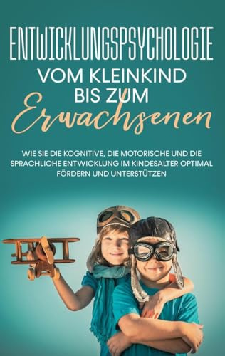 Entwicklungspsychologie - Vom Kleinkind bis zum Erwachsenen: Wie Sie die kognitive, die motorische und die sprachliche Entwicklung im Kindesalter optimal fördern und unterstützen