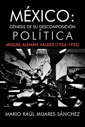 México: Génesis de su descomposición política: G Nesis de Su Descomposici N Pol Tica: Miguel Alem N Vald S (1936-1952)