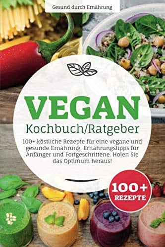 Vegan Kochbuch/ Ratgeber: 100+ köstliche Rezepte für eine vegane und gesunde Ernährung. Ernährungstipps für Anfänger und Fortgeschrittene. Holen Sie das Optimum heraus!