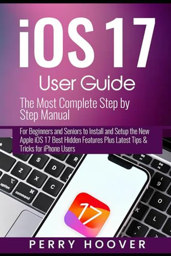 iOS 17 User Guide: The Most Complete Step by Step Manual for Beginners and Seniors to Install and Setup the New Apple iOS 17 Best Hidden Features Plus Latest Tips & Tricks for iPhone Users