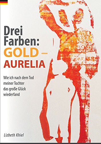 Drei Farben: GOLD - AURELIA: Wie ich nach dem Tod meiner Tochter das große Glück wiederfand