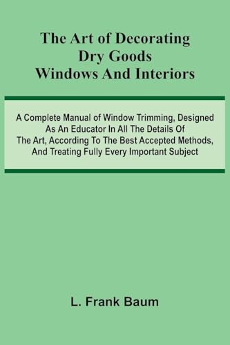 The Art Of Decorating Dry Goods Windows And Interiors: A Complete Manual Of Window Trimming, Designed As An Educator In All The Details Of The Art, ... And Treating Fully Every Important Subject
