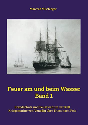 Feuer am und beim Wasser Band 1: Brandschutz und Feuerwehr in der KuK Kriegsmarine von Venedig über Triest nach Pola