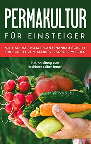 Permakultur für Einsteiger: Mit nachhaltigem Pflanzenanbau Schritt für Schritt zum Selbstversorger werden - inkl. Anleitung zum Hochbeet selber bauen
