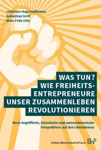 Was tun? Wie Freiheitsentrepreneure unser Zusammenleben revolutionieren: Neue begriffliche, historische und unternehmerische Perspektiven auf den Liberalismus