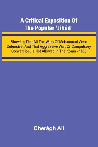 A Critical Exposition of the Popular 'Jih d'; Showing that all the Wars of Mohammad Were Defensive; and that Aggressive War, or Compulsory Conversion, is not Allowed in The Koran - 1885