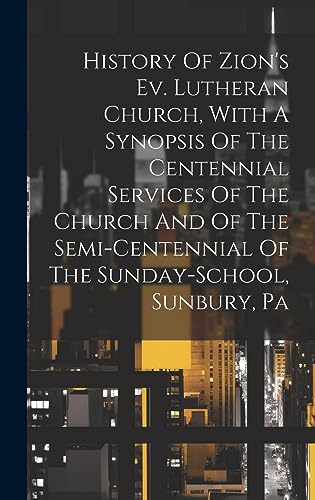 History Of Zion's Ev. Lutheran Church, With A Synopsis Of The Centennial Services Of The Church And Of The Semi-centennial Of The Sunday-school, Sunbury, Pa