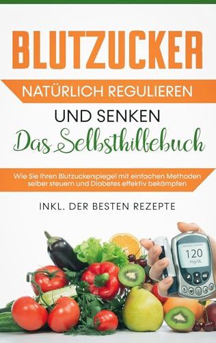 Blutzucker natürlich regulieren und senken: Das Selbsthilfebuch: Wie Sie Ihren Blutzuckerspiegel mit einfachen Methoden selber steuern und Diabetes effektiv bekämpfen - inkl. der besten Rezepte