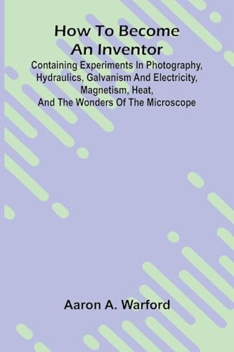 How to become an inventor: Containing experiments in photography, hydraulics, galvanism and electricity, magnetism, heat, and the wonders of the microscope