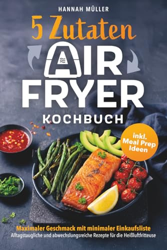 5-Zutaten Airfryer Kochbuch: Maximaler Geschmack mit minimaler Einkaufsliste – Alltagstaugliche und abwechslungsreiche Rezepte für die ... Heißluftfritteuse inklusive Meal Prep Ideen