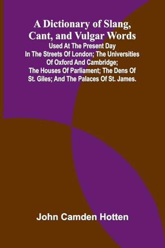 A Dictionary Of Slang, Cant, And Vulgar Words; Used At The Present Day In The Streets Of London; The Universities Of Oxford And Cambridge; The Houses ... Of St. Giles; And The Palaces Of St. James.